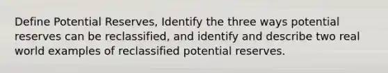 Define Potential Reserves, Identify the three ways potential reserves can be reclassified, and identify and describe two real world examples of reclassified potential reserves.