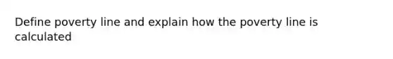 Define poverty line and explain how the poverty line is calculated