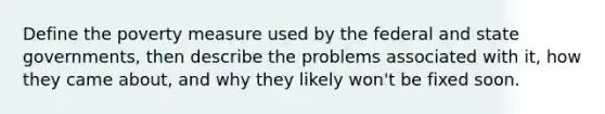 Define the poverty measure used by the federal and state governments, then describe the problems associated with it, how they came about, and why they likely won't be fixed soon.