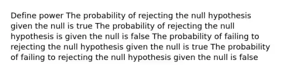 Define power The probability of rejecting the null hypothesis given the null is true The probability of rejecting the null hypothesis is given the null is false The probability of failing to rejecting the null hypothesis given the null is true The probability of failing to rejecting the null hypothesis given the null is false