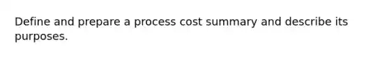 Define and prepare a process cost summary and describe its purposes.