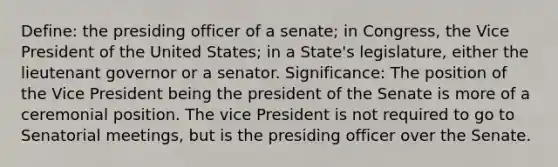 Define: the presiding officer of a senate; in Congress, the Vice President of the United States; in a State's legislature, either the lieutenant governor or a senator. Significance: The position of the Vice President being the president of the Senate is more of a ceremonial position. The vice President is not required to go to Senatorial meetings, but is the presiding officer over the Senate.