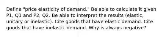 Define "price elasticity of demand." Be able to calculate it given P1, Q1 and P2, Q2. Be able to interpret the results (elastic, unitary or inelastic). Cite goods that have elastic demand. Cite goods that have inelastic demand. Why is always negative?