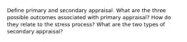 Define primary and secondary appraisal. What are the three possible outcomes associated with primary appraisal? How do they relate to the stress process? What are the two types of secondary appraisal?