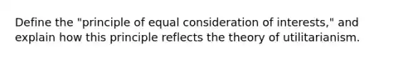 Define the "principle of equal consideration of interests," and explain how this principle reflects the theory of utilitarianism.