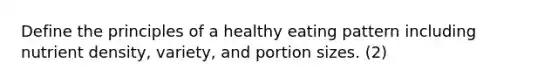 Define the principles of a healthy eating pattern including nutrient density, variety, and portion sizes. (2)