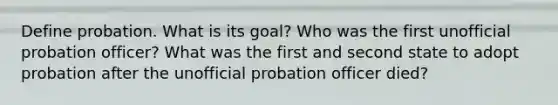 Define probation. What is its goal? Who was the first unofficial <a href='https://www.questionai.com/knowledge/kFdXYeENbd-probation-officer' class='anchor-knowledge'>probation officer</a>? What was the first and second state to adopt probation after the unofficial probation officer died?