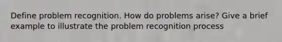 Define problem recognition. How do problems arise? Give a brief example to illustrate the problem recognition process