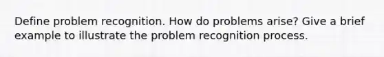 Define problem recognition. How do problems arise? Give a brief example to illustrate the problem recognition process.