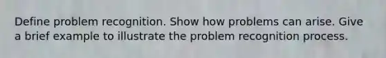 Define problem recognition. Show how problems can arise. Give a brief example to illustrate the problem recognition process.