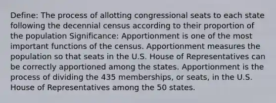 Define: The process of allotting congressional seats to each state following the decennial census according to their proportion of the population Significance: Apportionment is one of the most important functions of the census. Apportionment measures the population so that seats in the U.S. House of Representatives can be correctly apportioned among the states. Apportionment is the process of dividing the 435 memberships, or seats, in the U.S. House of Representatives among the 50 states.