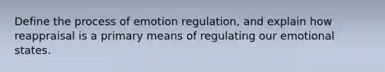 Define the process of emotion regulation, and explain how reappraisal is a primary means of regulating our emotional states.