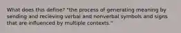 What does this define? "the process of generating meaning by sending and recieving verbal and nonverbal symbols and signs that are influenced by multiple contexts."