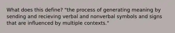 What does this define? "the process of generating meaning by sending and recieving verbal and nonverbal symbols and signs that are influenced by multiple contexts."