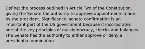 Define: the process outlined in Article Two of the Constitution, giving the Senate the authority to approve appointments made by the president. Significance: senate confirmation is an important part of the US government because it incorporates one of the key principles of our democracy, checks and balances. The Senate has the authority to either approve or deny a presidential nomination.