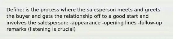 Define: is the process where the salesperson meets and greets the buyer and gets the relationship off to a good start and involves the salesperson: -appearance -opening lines -follow-up remarks (listening is crucial)