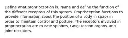 Define what proprioception is. Name and define the function of the different receptors of this system. Proprioception functions to provide information about the position of a body in space in order to maintain control and posture. The receptors involved in proprioception are muscle spindles, Golgi tendon organs, and joint receptors.