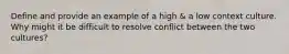 Define and provide an example of a high & a low context culture. Why might it be difficult to resolve conflict between the two cultures?