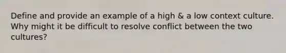 Define and provide an example of a high & a low context culture. Why might it be difficult to resolve conflict between the two cultures?