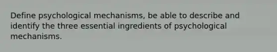 Define psychological mechanisms, be able to describe and identify the three essential ingredients of psychological mechanisms.