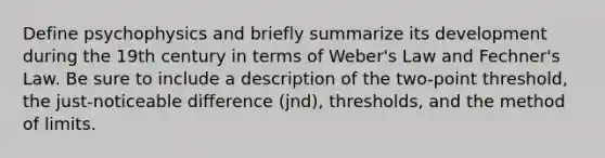 Define psychophysics and briefly summarize its development during the 19th century in terms of Weber's Law and Fechner's Law. Be sure to include a description of the two-point threshold, the just-noticeable difference (jnd), thresholds, and the method of limits.