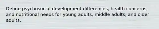 Define psychosocial development differences, health concerns, and nutritional needs for young adults, middle adults, and older adults.