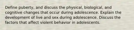 Define puberty, and discuss the physical, biological, and cognitive changes that occur during adolescence. Explain the development of live and sex during adolescence. Discuss the factors that affect violent behavior in adolescents.