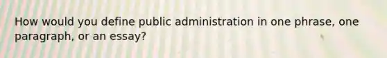 How would you define public administration in one phrase, one paragraph, or an essay?