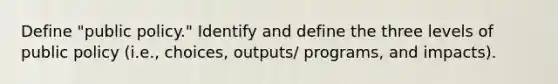 Define "public policy." Identify and define the three levels of public policy (i.e., choices, outputs/ programs, and impacts).