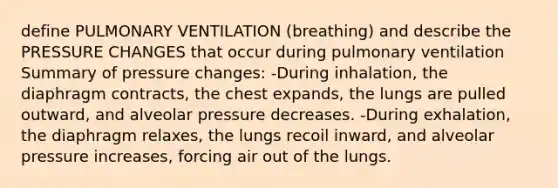 define PULMONARY VENTILATION (breathing) and describe the PRESSURE CHANGES that occur during pulmonary ventilation Summary of pressure changes: -During inhalation, the diaphragm contracts, the chest expands, the lungs are pulled outward, and alveolar pressure decreases. -During exhalation, the diaphragm relaxes, the lungs recoil inward, and alveolar pressure increases, forcing air out of the lungs.