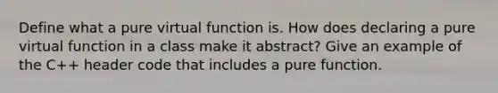 Define what a pure virtual function is. How does declaring a pure virtual function in a class make it abstract? Give an example of the C++ header code that includes a pure function.