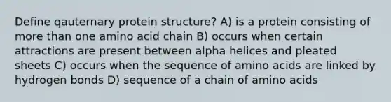 Define qauternary protein structure? A) is a protein consisting of more than one amino acid chain B) occurs when certain attractions are present between alpha helices and pleated sheets C) occurs when the sequence of amino acids are linked by hydrogen bonds D) sequence of a chain of amino acids