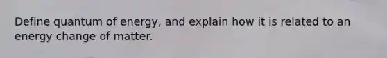 Define quantum of energy, and explain how it is related to an energy change of matter.