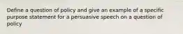 Define a question of policy and give an example of a specific purpose statement for a persuasive speech on a question of policy