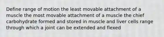 Define range of motion the least movable attachment of a muscle the most movable attachment of a muscle the chief carbohydrate formed and stored in muscle and liver cells range through which a joint can be extended and flexed