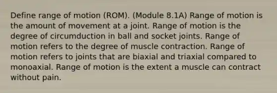 Define range of motion (ROM). (Module 8.1A) Range of motion is the amount of movement at a joint. Range of motion is the degree of circumduction in ball and socket joints. Range of motion refers to the degree of muscle contraction. Range of motion refers to joints that are biaxial and triaxial compared to monoaxial. Range of motion is the extent a muscle can contract without pain.