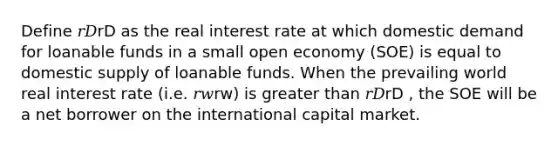 Define 𝑟𝐷rD as the real interest rate at which domestic demand for loanable funds in a small open economy (SOE) is equal to domestic supply of loanable funds. When the prevailing world real interest rate (i.e. 𝑟𝑤rw) is greater than 𝑟𝐷rD , the SOE will be a net borrower on the international capital market.