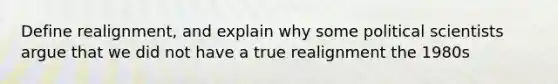 Define realignment, and explain why some political scientists argue that we did not have a true realignment the 1980s
