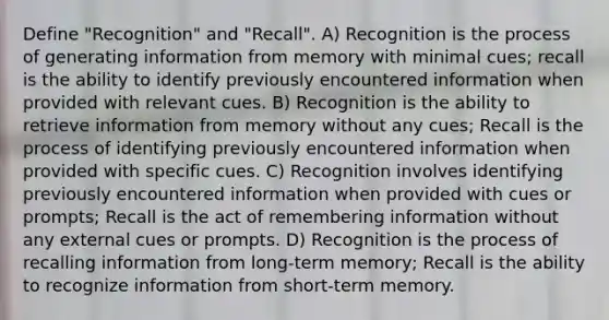 Define "Recognition" and "Recall". A) Recognition is the process of generating information from memory with minimal cues; recall is the ability to identify previously encountered information when provided with relevant cues. B) Recognition is the ability to retrieve information from memory without any cues; Recall is the process of identifying previously encountered information when provided with specific cues. C) Recognition involves identifying previously encountered information when provided with cues or prompts; Recall is the act of remembering information without any external cues or prompts. D) Recognition is the process of recalling information from long-term memory; Recall is the ability to recognize information from short-term memory.