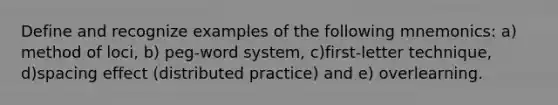 Define and recognize examples of the following mnemonics: a) method of loci, b) peg-word system, c)first-letter technique, d)spacing effect (distributed practice) and e) overlearning.