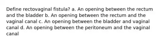 Define rectovaginal fistula? a. An opening between the rectum and the bladder b. An opening between the rectum and the vaginal canal c. An opening between the bladder and vaginal canal d. An opening between the peritoneum and the vaginal canal