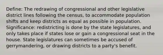 Define: The redrawing of congressional and other legislative district lines following the census, to accommodate population shifts and keep districts as equal as possible in population. Significance: redistricting is done by the state legislatures, and only takes place if states lose or gain a congressional seat in the house. State legislatures can sometimes be accused of gerrymandering, or drawing districts to a party's benefit.