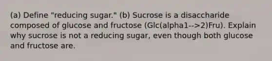 (a) Define "reducing sugar." (b) Sucrose is a disaccharide composed of glucose and fructose (Glc(alpha1-->2)Fru). Explain why sucrose is not a reducing sugar, even though both glucose and fructose are.