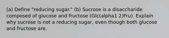 (a) Define "reducing sugar." (b) Sucrose is a disaccharide composed of glucose and fructose (Glc(alpha1 2)Fru). Explain why sucrose is not a reducing sugar, even though both glucose and fructose are.