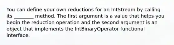 You can define your own reductions for an IntStream by calling its ________ method. The first argument is a value that helps you begin the reduction operation and the second argument is an object that implements the IntBinaryOperator functional interface.