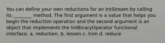 You can define your own reductions for an IntStream by calling its ________ method. The first argument is a value that helps you begin the reduction operation and the second argument is an object that implements the IntBinaryOperator functional interface. a. reduction. b. lessen c. trim d. reduce