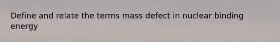 Define and relate the terms mass defect in nuclear binding energy