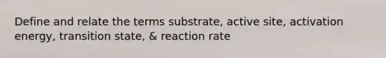 Define and relate the terms substrate, active site, activation energy, transition state, & reaction rate