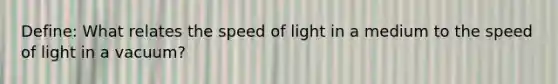 Define: What relates the speed of light in a medium to the speed of light in a vacuum?