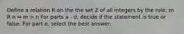 Define a relation R on the the set Z of all integers by the rule: m R n ⇔ m > n For parts a - d, decide if the statement is true or false. For part e, select the best answer: